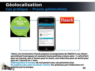 Géolocalisation
Cas pratique – Promo géolocalisée




    Dans ses restaurants Flunch propose un programme de fdélité à ses clients
  qui utilisent Foursquare et envoient leurs positions à leurs amis : 1 café offert
  pour un checkin, plat à 5euros pour le maire, une réduction pour un invité pour
  plus de 3 checkin en 1 mois.
    Déringardise la marque de restaurant avec son potentiel viral.
    L'audience des amis facebook/twitter etc prévenus par l'utilisateur est
  achetée par la marque.
                                                                             89
 