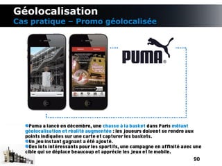 Géolocalisation
Cas pratique – Promo géolocalisée




    Puma a lancé en décembre, une chasse à la basket dans Paris mêlant
  géolocalisation et réalité augmentée : les joueurs doivent se rendre aux
  points indiquées sur une carte et capturer les baskets.
    Un jeu instant gagnant a été ajouté.
    Des lots intéressants pour les sportifs, une campagne en affnité avec une
  cible qui se déplace beaucoup et apprécie les jeux et le mobile.
                                                                         90
 
