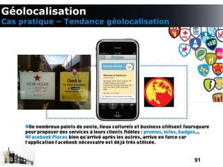 Géolocalisation
Cas pratique – Tendance géolocalisation




       De nombreux points de vente, lieux culturels et business utilisent foursquare
     pour proposer des services à leurs clients fdèles : promos, infos, badges...
       Facebook Places bien qu'arrivé après les autres, arrive en force car
     l'application Facebook nécessaire est déjà très utilisée.



                                                                             91
 