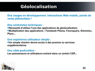 Géolocalisation
Des usages en développement. Interactions Web mobile, points de
vente plébiscitées !

Des contraintes techniques :
 Nécessité d'utiliser l'une des applications de géolocalisation.
 Multiplication des applications : Facebook Places, Foursquare, Dismoiou,
Plyce...

Une expérience utilisateur simple :
 Un simple checkin donne accès à des promos ou services
supplémentaires.

Une cible particulière :
Les possesseurs et utilisateurs entrent dans un certain CSP...




                                                                 92
 
