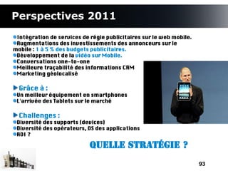 Perspectives 2011
 Intégration de services de régie publicitaires sur le web mobile.
 Augmentations des investissements des annonceurs sur le
mobile : 1 à 5 % des budgets publicitaires.
 Développement de la vidéo sur Mobile.
 Conversations one-to-one
 Meilleure traçabilité des informations CRM
 Marketing géolocalisé

  Grâce à :
 Un meilleur équipement en smartphones
 L'arrivée des Tablets sur le marché

  Challenges :
 Diversité des supports (devices)
 Diversité des opérateurs, OS des applications
 ROI ?

                            Quelle Stratégie ?

                                                                     93
 