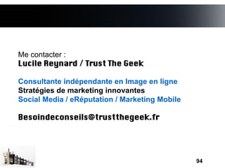 Me contacter :
Lucile Reynard / Trust The Geek

Consultante indépendante en Image en ligne
Stratégies de marketing innovantes
Social Media / eRéputation / Marketing Mobile

Besoindeconseils@trustthegeek.fr




                                                94
 