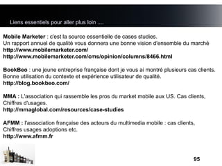 Liens essentiels pour aller plus loin ....

Mobile Marketer : c'est la source essentielle de cases studies.
Un rapport annuel de qualité vous donnera une bonne vision d'ensemble du marché
http://www.mobilemarketer.com/
http://www.mobilemarketer.com/cms/opinion/columns/8466.html

BookBeo : une jeune entreprise française dont je vous ai montré plusieurs cas clients.
Bonne utilisation du contexte et expérience utilisateur de qualité.
http://blog.bookbeo.com/

MMA : L'association qui rassemble les pros du market mobile aux US. Cas clients,
Chiffres d'usages.
http://mmaglobal.com/resources/case-studies

AFMM : l'association française des acteurs du multimedia mobile : cas clients,
Chiffres usages adoptions etc.
http://www.afmm.fr



                                                                             95
 