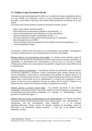 ANJOU RECHERCHE - ENGEES
Modélisation des réseaux d’assainissement : Concepts-Approches et Etapes : Cours 3ème année de l’ENGEES
11
3.1 Origine et types de données du site
Cette partie comprend principalement la collecte et la synthèse des données disponibles relatives
à la zone d'étude, qui correspond a priori à sa zone d'assainissement collectif actuelle (ou
prévisible à court terme). Il faut donc tout d’abord définir précisément le périmètre de la zone
étudiée.
Les données peuvent être analysées à partir des documents existants suivants :
- plans et cartes, photos aériennes récentes ;
- études antérieures (assainissement, urbanisme, environnement, ...) ;
- notices de fonctionnement (usine d'épuration, ouvrages spécifiques) ;
- registres d'exploitation (curages, branchements, travaux, ...) ;
- conventions spéciales de déversement (CSD), passées avec les industriels ;
- plans d'occupation des sols (POS) ;
- bases de données locales (consommations d'eau potable, données pluviographiques, ...) ;
- outil cartographique existant ;
- …
Les données a collecter sont celles relatives à la consommation d’eau potable , à la population,
au réseau d’assainissement et a son fonctionnement et au bassin versant étudié
Données relatives à la consommation d’eau potable : Ces données seront collectées auprès de
l’exploitant sous la forme des consommations annuelles (pour plusieurs années), particulières ou
industrielles. La discrétisation des consommations se fera rue par rue, afin que le Chargé
d’Etude puisse affecter cette consommation d’eau potable à chaque bassin versant défini lors de
la schématisation.
Données relatives à la population : La population existante sera déterminée à partir du dernier
recensement disponible et actualisée à partir d’informations plus récentes fournies par les
services municipaux. Comme pour la consommation d’eau potable, les données relatives à la
population seront discrétisées de façon à ce que le Chargé d’Etude puisse affecter ces données à
chaque bassin versant défini lors de la schématisation. L’évolution de la population à court,
moyen et long terme devra également être pris en compte, afin de pouvoir l’intégrer le cas
échéant dans les scénarios de simulation en phase d’exploitation du modèle.
Données relatives au bassin versant étudié : Ces données concernent, la zone d'étude
(topographie, urbanisation actuelle et prévisible, industries et activités présentes et pressenties,.),
la climatologie locale (pluviométrie, température,..), la géologie et l'hydrogéologie locale
(position et variation des nappes, ..).
Données relatives au réseau d’assainissement et à son fonctionnement : Ces données concernent
le réseau de collecte existant (type de système, tracé, sections, pentes, cotes planimétriques et
altimétriques, état des raccordements, rejets industriels, ….) et ses ouvrages
spécifiques (déversoirs d'orage, bassins de stockage, chambres de dessablage, postes de
relèvement et de refoulement, siphons, exutoires, …), ainsi que, le cas échéant, l'usine
d'épuration existante.
 