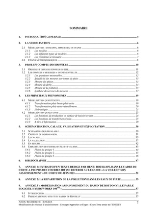 ANJOU RECHERCHE - ENGEES
Modélisation des réseaux d’assainissement : Concepts-Approches et Etapes : Cours 3ème année de l’ENGEES
2
SOMMAIRE
1. INTRODUCTION GENERALE.......................................................................................................................4
2. LA MODELISATION ........................................................................................................................................6
2.1 MODELISATION : CONCEPTS, APPROCHES, ET ETAPES .......................................................................................6
2.1.1 Les modèles.............................................................................................................................................6
2.1.2 Les différents types de modèles...............................................................................................................6
2.1.3 Les problèmes à résoudre.......................................................................................................................7
2.2 ETAPES METHODOLOGIQUES .............................................................................................................................8
3. PRISE EN COMPTE DES DONNEES ..........................................................................................................10
3.1 ORIGINE ET TYPES DE DONNEES DU SITE..........................................................................................................11
3.2 LES DONNEES « MESUREES » EVENEMENTIELLES............................................................................................12
3.2.1 Les grandeurs mesurables....................................................................................................................12
3.2.2 Spécificité des mesures par temps de pluie ..........................................................................................13
3.2.3 Mesure des pluies..................................................................................................................................13
3.2.4 Mesure du débit.....................................................................................................................................14
3.2.5 Mesure de la pollution..........................................................................................................................15
3.2.6 Synthèse des erreurs de mesures..........................................................................................................17
4. LES PRINCIPAUX PHENOMENES.............................................................................................................19
4.1 MODELISATION QUANTITATIVE.......................................................................................................................19
4.1.1 Transformation pluie brute-pluie nette ................................................................................................19
4.1.2 Transformation pluie nette-ruissellement.............................................................................................20
4.1.3 Hydraulique ..........................................................................................................................................21
4.2 MODELISATION QUALITATIVE .........................................................................................................................23
4.2.1 Les fonctions de production en surface de bassin versant...................................................................24
4.2.2 Les fonctions de transfert en réseau.....................................................................................................25
4.2.3 A titre d’Information.............................................................................................................................29
5. SCHEMATISATION, CALAGE, VALIDATION ET EXPLOITATION ................................................30
5.1 SCHEMATISATION PREALABLE.........................................................................................................................30
5.2 CRITERES DE COMPARAISON............................................................................................................................31
5.3 LE CALAGE.......................................................................................................................................................33
5.4 LA VALIDATION ...............................................................................................................................................37
5.5 EN RESUME ......................................................................................................................................................42
5.6 EXPLOITATION DES MODELES CALES ET VALIDES............................................................................................43
5.6.1 Pluies du groupe 1................................................................................................................................44
5.6.2 Pluies du groupe 2................................................................................................................................45
5.6.3 Pluies du groupe 3................................................................................................................................46
6. BIBLIOGRAPHIE ............................................................................................................................................47
7. ANNEXE 1: EXTRAITS D’UN TEXTE REDIGE PAR HENRI BOUILLON, DANS LE CADRE DU
CERTU A PROPOS DES COURBES IDF (SE REFERER AU LE GUIDE « LA VILLE ET SON
ASSAINISSEMENT » DU CERTU DE JUIN 2003................................................................................................51
8. ANNEXE 2: LA REPARTITION DE LA POLLUTION DANS LES EAUX DE PLUIE.......................55
9. ANNEXE 3 « MODELISATION ASSAINISSEMENT DU BASSIN DE BOUDONVILLE PAR LE
LOGICIEL HYDROWORKS DMTM
»....................................................................................................................57
9.1 INTRODUCTION ................................................................................................................................................57
9.2 PRESENTATION DU SITE ET DU BASSIN DE GENTILLY ......................................................................................57
 