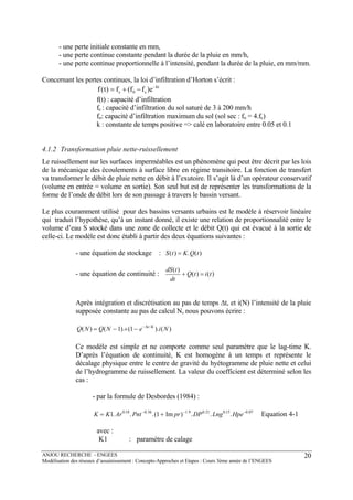 ANJOU RECHERCHE - ENGEES
Modélisation des réseaux d’assainissement : Concepts-Approches et Etapes : Cours 3ème année de l’ENGEES
20
- une perte initiale constante en mm,
- une perte continue constante pendant la durée de la pluie en mm/h,
- une perte continue proportionnelle à l’intensité, pendant la durée de la pluie, en mm/mm.
Concernant les pertes continues, la loi d’infiltration d’Horton s’écrit :
kt
c0c e)ff(f)t(f −
−+=
f(t) : capacité d’infiltration
fc : capacité d’infiltration du sol saturé de 3 à 200 mm/h
fo: capacité d’infiltration maximum du sol (sol sec : fo = 4.fc)
k : constante de temps positive => calé en laboratoire entre 0.05 et 0.1
4.1.2 Transformation pluie nette-ruissellement
Le ruissellement sur les surfaces imperméables est un phénomène qui peut être décrit par les lois
de la mécanique des écoulements à surface libre en régime transitoire. La fonction de transfert
va transformer le débit de pluie nette en débit à l’exutoire. Il s’agit là d’un opérateur conservatif
(volume en entrée = volume en sortie). Son seul but est de représenter les transformations de la
forme de l’onde de débit lors de son passage à travers le bassin versant.
Le plus couramment utilisé pour des bassins versants urbains est le modèle à réservoir linéaire
qui traduit l’hypothèse, qu’à un instant donné, il existe une relation de proportionnalité entre le
volume d’eau S stocké dans une zone de collecte et le débit Q(t) qui est évacué à la sortie de
celle-ci. Le modèle est donc établi à partir des deux équations suivantes :
- une équation de stockage : S t K Q t( ) . ( )=
- une équation de continuité :
dS t
dt
Q t i t
( )
( ) ( )+ =
Après intégration et discrétisation au pas de temps ∆t, et i(N) l’intensité de la pluie
supposée constante au pas de calcul N, nous pouvons écrire :
Q N Q N e i Nt K
( ) ( ). ( ). ( )/
= − + − −
1 1 ∆
Ce modèle est simple et ne comporte comme seul paramètre que le lag-time K.
D’après l’équation de continuité, K est homogène à un temps et représente le
décalage physique entre le centre de gravité du hyétogramme de pluie nette et celui
de l’hydrogramme de ruissellement. La valeur du coefficient est déterminé selon les
cas :
- par la formule de Desbordes (1984) :
K K Ar Pnt pr DP Lng Hpe= +− − −
1 10 18 0 36 1 9 0 21 0 15 0 07
. . .( Im ) . . .. . . . . .
Equation 4-1
avec :
K1 : paramètre de calage
 