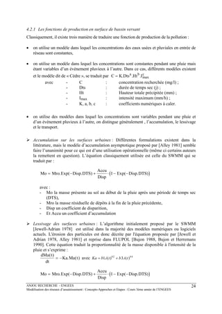 ANJOU RECHERCHE - ENGEES
Modélisation des réseaux d’assainissement : Concepts-Approches et Etapes : Cours 3ème année de l’ENGEES
24
4.2.1 Les fonctions de production en surface de bassin versant
Classiquement, il existe trois manière de traduire une fonction de production de la pollution :
• on utilise un modèle dans lequel les concentrations des eaux usées et pluviales en entrée de
réseau sont constantes,
• on utilise un modèle dans lequel les concentrations sont constantes pendant une pluie mais
étant variables d’un événement pluvieux à l’autre. Dans ce cas, différents modèles existent
et le modèle dit de « Cèdre », se traduit par c
max
ba
I.Ht.Dts.KC =
avec - C : concentration recherchée (mg/l) ;
- Dts : durée de temps sec (j) ;
- Ht : Hauteur totale précipitée (mm) ;
- Imax : intensité maximum (mm/h) ;
- K, a, b, c : coefficients numériques à caler.
• on utilise des modèles dans lequel les concentrations sont variables pendant une pluie et
d’un événement pluvieux à l’autre, on distingue généralement , l’accumulation, le lessivage
et le transport.
Accumulation sur les surfaces urbaines : Différentes formulations existent dans la
littérature, mais le modèle d’accumulation asymptotique proposé par [Alley 1981] semble
faire l’unanimité pour ce qui est d’une utilisation opérationnelle (même ci certains auteurs
la remettent en question). L’équation classiquement utilisée est celle du SWMM qui se
traduit par :
( )Mo Mro Exp Disp DTS
Accu
Disp
Exp Disp DTS= − + ⋅ − −. ( . ) ( . )1
avec :
- Mo la masse présente au sol au début de la pluie après une période de temps sec
(DTS),
- Mro la masse résiduelle de dépôts à la fin de la pluie précédente,
- Disp un coefficient de disparition,
- Et Accu un coefficient d’accumulation
Lessivage des surfaces urbaines : L’algorithme initialement proposé par le SWMM
[Jewell-Adrian 1978] est utilisé dans la majorité des modèles numériques ou logiciels
actuels. L'érosion des particules est donc décrite par l'équation proposée par [Jewell et
Adrian 1978, Alley 1981] et reprise dans FLUPOL [Bujon 1988, Bujon et Herremans
1990]. Cette équation traduit la proportionnalité de la masse disponible à l'intensité de la
pluie et s’exprime :
dMa t
dt
Ka Ma t
( )
. ( )= − avec Ka b i t b i tb b
= +1 32 4
. ( ) . ( )
( )Mo Mro Exp Disp DTS
Accu
Disp
Exp Disp DTS= − + ⋅ − −. ( . ) ( . )1
 