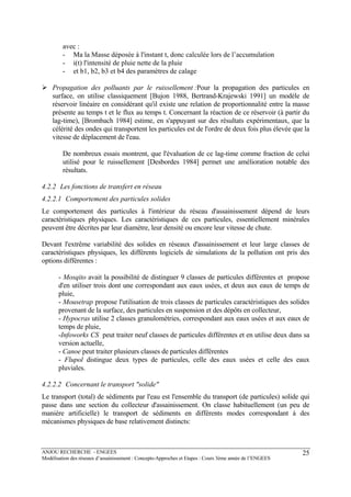 ANJOU RECHERCHE - ENGEES
Modélisation des réseaux d’assainissement : Concepts-Approches et Etapes : Cours 3ème année de l’ENGEES
25
avec :
- Ma la Masse déposée à l'instant t, donc calculée lors de l’accumulation
- i(t) l'intensité de pluie nette de la pluie
- et b1, b2, b3 et b4 des paramètres de calage
Propagation des polluants par le ruissellement :Pour la propagation des particules en
surface, on utilise classiquement [Bujon 1988, Bertrand-Krajewski 1991] un modèle de
réservoir linéaire en considérant qu'il existe une relation de proportionnalité entre la masse
présente au temps t et le flux au temps t. Concernant la réaction de ce réservoir (à partir du
lag-time), [Brombach 1984] estime, en s'appuyant sur des résultats expérimentaux, que la
célérité des ondes qui transportent les particules est de l'ordre de deux fois plus élevée que la
vitesse de déplacement de l'eau.
De nombreux essais montrent, que l'évaluation de ce lag-time comme fraction de celui
utilisé pour le ruissellement [Desbordes 1984] permet une amélioration notable des
résultats.
4.2.2 Les fonctions de transfert en réseau
4.2.2.1 Comportement des particules solides
Le comportement des particules à l'intérieur du réseau d'assainissement dépend de leurs
caractéristiques physiques. Les caractéristiques de ces particules, essentiellement minérales
peuvent être décrites par leur diamètre, leur densité ou encore leur vitesse de chute.
Devant l'extrême variabilité des solides en réseaux d'assainissement et leur large classes de
caractéristiques physiques, les différents logiciels de simulations de la pollution ont pris des
options différentes :
- Mosqito avait la possibilité de distinguer 9 classes de particules différentes et propose
d'en utiliser trois dont une correspondant aux eaux usées, et deux aux eaux de temps de
pluie,
- Mousetrap propose l'utilisation de trois classes de particules caractéristiques des solides
provenant de la surface, des particules en suspension et des dépôts en collecteur,
- Hypocras utilise 2 classes granulométries, correspondant aux eaux usées et aux eaux de
temps de pluie,
-Infoworks CS peut traiter neuf classes de particules différentes et en utilise deux dans sa
version actuelle,
- Canoe peut traiter plusieurs classes de particules différentes
- Flupol distingue deux types de particules, celle des eaux usées et celle des eaux
pluviales.
4.2.2.2 Concernant le transport "solide"
Le transport (total) de sédiments par l'eau est l'ensemble du transport (de particules) solide qui
passe dans une section du collecteur d'assainissement. On classe habituellement (un peu de
manière artificielle) le transport de sédiments en différents modes correspondant à des
mécanismes physiques de base relativement distincts:
 