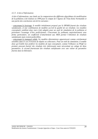 ANJOU RECHERCHE - ENGEES
Modélisation des réseaux d’assainissement : Concepts-Approches et Etapes : Cours 3ème année de l’ENGEES
29
4.2.3 A titre d’Information
A titre d’informations, une étude sur la comparaison des différents algorithmes de modélisation
de la pollution a été réalisée en 1999 pour le compte de l’Agence de l’Eau Seine Normandie et
une partie des conclusions ont été les suivantes :
- concernant le lessivage, le modèle initialement proposé par le SWMM fournit des résultats
satisfaisants, et une combinaison de modèles accroît la qualité de ses résultats. Les modèles
conceptuels semblent donc tout à fait adaptés pour un outil de simulation de la pollution et
présentent l’avantage d’être perfectionnés. Concernant les polluants majoritairement sous
forme particulaire, un coefficient d’attachement aux MES permet l’obtention de résultats
satisfaisants mais restent perfectibles,
- concernant le transport solide, les modèles déterministes apparaissent comme extrêmement
sensibles dans le cas d’érosion de dépôts en collecteurs. Pour un outil de simulation, il semble
donc qu’il faille leur préférer les modèles de type conceptuels, comme Velikanov ou Wiuff. Le
premier pouvant fournir des résultats très intéressants mais nécessitant un calage de deux
paramètres, le second fournissant des résultats satisfaisants avec une valeur de paramètre
fournie dans la littérature.
 
