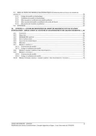 ANJOU RECHERCHE - ENGEES
Modélisation des réseaux d’assainissement : Concepts-Approches et Etapes : Cours 3ème année de l’ENGEES
3
9.3 MISE AU POINT DU MODELE MATHEMATIQUE (CONFIGURATION ACTUELLE DU BASSIN DE
GENTILLY)..................................................................................................................................................................59
9.3.1 Calage du modèle en hydraulique........................................................................................................59
9.3.2 Validation du modèle en hydraulique ..................................................................................................60
9.3.3 Mise au point et verification du modèle pollution................................................................................63
9.3.4 Mise au point du modèle en pollution à la sortie du bassin ................................................................63
9.3.5 Discussion des résultats en pollution ...................................................................................................64
9.4 SYNTHESE....................................................................................................................................................65
10. ANNEXE 4 « « ETUDE DE DEFINITION DU DEBIT DE REFERENCE D’UNE STATION
D’EPURATION : APPLICATION AU SYSTEME D’ASSAINISSEMENT DE GRAND COURONNE »...66
10.1 CONTEXTE ..................................................................................................................................................66
10.2 OBJECTIFS...................................................................................................................................................66
10.3 DEMARCHE ADOPTEE .............................................................................................................................67
10.4 SITE D’APPLICATION...................................................................................................................................67
10.5 ANALYSE PLUVIOMETRIQUE.......................................................................................................................67
10.6 MESURES ....................................................................................................................................................69
10.7 MODELE « RESEAU » ..................................................................................................................................69
10.7.1 Construction du modèle........................................................................................................................70
10.7.2 Calage et validation du modèle............................................................................................................70
10.8 MODELE « BASSIN TAMPON ET PRE-TRAITEMENTS »..................................................................................72
10.9 MODELE « STATION ».................................................................................................................................73
10.9.1 Construction du modèle........................................................................................................................73
10.9.2 Calage et validation du modèle............................................................................................................73
10.10 MODELE INTEGRE « RESEAU + BASSIN TAMPON + PRE-TRAITEMENTS + STATION » ..................................74
 