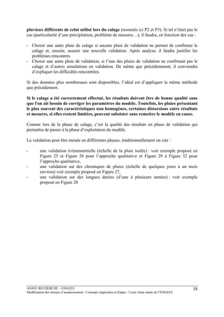 ANJOU RECHERCHE - ENGEES
Modélisation des réseaux d’assainissement : Concepts-Approches et Etapes : Cours 3ème année de l’ENGEES
38
pluvieux différents de celui utilisé lors du calage (nommés ici P2 et P3). Si tel n’était pas le
cas (particularité d’une précipitation, problème de mesures…), il faudra, en fonction des cas :
- Choisir une autre pluie de calage si aucune pluie de validation ne permet de confirmer le
calage et, ensuite, assurer une nouvelle validation. Après analyse, il faudra justifier les
problèmes rencontrés.
- Choisir une autre pluie de validation, si l’une des pluies de validation ne confirmait pas le
calage et d’autres simulations en validation. De même que précédemment, il conviendra
d’expliquer les difficultés rencontrées.
Si des données plus nombreuses sont disponibles, l’idéal est d’appliquer la même méthode
que précédement.
Si le calage a été correctement effectué, les résultats doivent être de bonne qualité sans
que l'on ait besoin de corriger les paramètres du modèle. Toutefois, les pluies présentant
le plus souvent des caractéristiques non homogènes, certaines distorsions entre résultats
et mesures, si elles restent limitées, peuvent subsister sans remettre le modèle en cause.
Comme lors de la phase de calage, c’est la qualité des résultats en phase de validation qui
permettra de passer à la phase d’exploitation du modèle.
La validation peut être menée en différentes phases, traditionnellement on cite :
- une validation événementielle (échelle de la pluie isolée) : voir exemple proposé en
Figure 25 et Figure 26 pour l’approche qualitative et Figure 29 à Figure 32 pour
l’approche qualitative,
- une validation sur des chroniques de pluies (échelle de quelques jours à un mois
environ) voir exemple proposé en Figure 27,
- une validation sur des longues durées (d’une à plusieurs années) : voir exemple
proposé en Figure 28
 