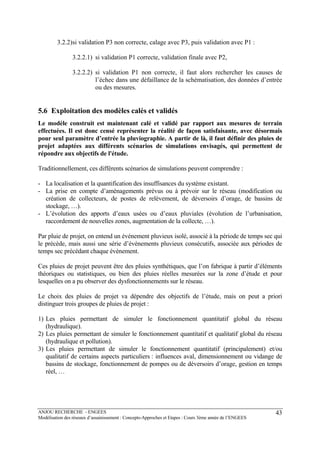 ANJOU RECHERCHE - ENGEES
Modélisation des réseaux d’assainissement : Concepts-Approches et Etapes : Cours 3ème année de l’ENGEES
43
3.2.2)si validation P3 non correcte, calage avec P3, puis validation avec P1 :
3.2.2.1) si validation P1 correcte, validation finale avec P2,
3.2.2.2) si validation P1 non correcte, il faut alors rechercher les causes de
l’échec dans une défaillance de la schématisation, des données d’entrée
ou des mesures.
5.6 Exploitation des modèles calés et validés
Le modèle construit est maintenant calé et validé par rapport aux mesures de terrain
effectuées. Il est donc censé représenter la réalité de façon satisfaisante, avec désormais
pour seul paramètre d’entrée la pluviographie. A partir de là, il faut définir des pluies de
projet adaptées aux différents scénarios de simulations envisagés, qui permettent de
répondre aux objectifs de l'étude.
Traditionnellement, ces différents scénarios de simulations peuvent comprendre :
- La localisation et la quantification des insuffisances du système existant.
- La prise en compte d’aménagements prévus ou à prévoir sur le réseau (modification ou
création de collecteurs, de postes de relèvement, de déversoirs d’orage, de bassins de
stockage, …).
- L’évolution des apports d’eaux usées ou d’eaux pluviales (évolution de l’urbanisation,
raccordement de nouvelles zones, augmentation de la collecte, …).
Par pluie de projet, on entend un événement pluvieux isolé, associé à la période de temps sec qui
le précède, mais aussi une série d’événements pluvieux consécutifs, associée aux périodes de
temps sec précédant chaque événement.
Ces pluies de projet peuvent être des pluies synthétiques, que l’on fabrique à partir d’éléments
théoriques ou statistiques, ou bien des pluies réelles mesurées sur la zone d’étude et pour
lesquelles on a pu observer des dysfonctionnements sur le réseau.
Le choix des pluies de projet va dépendre des objectifs de l’étude, mais on peut a priori
distinguer trois groupes de pluies de projet :
1) Les pluies permettant de simuler le fonctionnement quantitatif global du réseau
(hydraulique).
2) Les pluies permettant de simuler le fonctionnement quantitatif et qualitatif global du réseau
(hydraulique et pollution).
3) Les pluies permettant de simuler le fonctionnement quantitatif (principalement) et/ou
qualitatif de certains aspects particuliers : influences aval, dimensionnement ou vidange de
bassins de stockage, fonctionnement de pompes ou de déversoirs d’orage, gestion en temps
réel, …
 