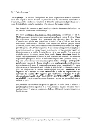 ANJOU RECHERCHE - ENGEES
Modélisation des réseaux d’assainissement : Concepts-Approches et Etapes : Cours 3ème année de l’ENGEES
44
5.6.1 Pluies du groupe 1
Dans le groupe 1, on trouvera classiquement des pluies de projet sous forme d’événements
isolés, pour lesquels la période de temps sec précédente n’est pas foncièrement importante. Ces
événements, dont les simulations permettront de définir les aménagements hydrauliques sur le
réseau destinés à lutter contre les inondations et les mises en charge, peuvent être :
- Des pluies réelles historiques, pour lesquelles des dysfonctionnements hydrauliques ont
été constatés (inondations, mises en charge, …),
- Des pluies synthétiques de périodes de retour importantes, supérieures à 1 an. Le
Modélisateur devra au moins prendre en compte une pluie de période de retour 10 ans.
Les événements pluvieux réels provoquant des désordres dans les réseaux
d’assainissement pluvial sont généralement constitués d’une période de pluie intense
relativement courte située à l’intérieur d’une séquence de pluie de quelques heures.
Néanmoins, aucune forme particulière de distribution temporelle des intensités n’est plus
probable qu’une autre. Desbordes propose de choisir une forme particulière de pluie de
projet en raisonnant, non plus par rapport au phénomène physique, mais par rapport aux
éléments auxquels le modèle de ruissellement est le plus sensible. Cette analyse de
sensibilité permet de montrer qu’une forme simple, double triangulaire, fournit des
formes d’hydrogrammes et des valeurs de débit maximum peu sensibles à des erreurs sur
le paramètre principal du modèle de transformation pluie-débit (réservoir linaire) : le
Lag-time. Le modélisateur utilisera donc des pluies de type « triangle » plutôt pour les
petis bassins versants et « double-triangle » pour les plus grands, dont la pointe est
concomitante avec le temps de concentration moyen du bassin versant étudié. Ce type de
pluies se construit facilement à partir de la loi de MONTANA et d’éléments prédéfinis
pour une cinquantaine de stations météorologiques françaises. Néanmoins, il est
important de se référer au cadre administratif et donc de responsabilité que
représente les courbes IDF suggérées par l’Instruction Technique 77 et plus
récemment dans le guide « LA VILLE ET SON ASSAINISSEMENT » du CERTU
de juin 2003. Le texte proposé en annexe de ce cours reprend une partie rédigée dans le
cadre de ce guide.
Les paramètres de description des pluies de type sont : la durée totale, la durée de la
période de pluie intense, la position de la pointe, l’intensité moyenne pendant la période
de pluie intense => temps de concentration du B.V., et l’intensité moyenne en dehors de
la pluie intense.
 