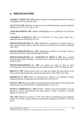 ANJOU RECHERCHE - ENGEES
Modélisation des réseaux d’assainissement : Concepts-Approches et Etapes : Cours 3ème année de l’ENGEES
47
6. BIBLIOGRAPHIE
ACKERS P., WHITE W.R., 1973. Sediment transport : new appraoch and analysis. Journal of
The Hydraulics Division, pp 2041-2061.
ALLEY W.M, 1981..Estimation of imprevious area washoff parameters. Journal of Hydraulic
Engineering, Vol. 121, NO. 2, pp 171-183.
ANJOU-RECHERCHE 1996. Synthèse bibliographique de la modélisation des déversoirs
d’orage.
ASSEMBLEE NATIONALE, 1992. Loi du 03/01/92 sur l’eau. Journal officiel de la
république francaise, 04/01/92, pp 187-195.
BERTRAND-KRAJEWSKI J.L. 1992. Modélisation conceptuelle du transport solide en
réseau d'assainissement unitaire. Thèse de doctorat de l'Université Louis Pasteur, Strasbourg,
1992, 205 p.
BERTRAND-KRAJEWSKI J.L., 1991. Modelisation des débits et du transport solide en
réseau d'assainissement. Etude bibliographique, ENGEES.
BERTRAND-KRAJEWSKI J.L., SCRIVENER O., BRIAT P. 1993. Sewer sediment
production and transport modelling : A literature review. Journal of Hydraulic Research, vol 31
(4), pp 435-460.
BERTRAND-KRAJEWSKI J.L., 1996. Les mesures par temps de pluie en réseau
d’assainissement : éléments techniques pour une meilleure qualité. TSM N°9, Septembre 1996.
BRELOT E. 1994. Eléments pour la prise en compte de l’impacts des rejets urbains sur les
mileus naturels dans la gestion des systèmes d’assainissement. Thèse INSA Lyon, 320p.
BROMBACH H. 1984. Model zur Berchnung des Abflusses von befestigten Flächen.
Stuttgarter Breichte zur Siedlungswasserwirtschaft, Heft 79, pp 103-125.
BUJON G. 1988. Prévision des débits et des flux polluants transités par les réseaux d'égouts par
temps de pluie. Le modèle FLUPOL. La Houille Blanche, N°1, pp 11-23.
BUJON G., HERREMANS L. 1990. FLUPOL : Modèle de prévision des débits et des flux
polluants en réseaux d'assainissement par temps de pluie : Calage et validation, La Houille
Blanche, N°2, pp 124-137.
CEE. 1991. Directive du conseil du 21 Mai 1991 relative au traitement des eaux résiduaires
urbaines (91/27/CEE). Journal officiel des communautés européennes du 30/05/91. N°L135, pp
40-52.
 