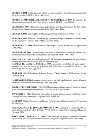 ANJOU RECHERCHE - ENGEES
Modélisation des réseaux d’assainissement : Concepts-Approches et Etapes : Cours 3ème année de l’ENGEES
48
CHEBBO G. 1992. Solides des rejets urbains par temps de pluie - Caractérisation et traitabilité.
Thèse de doctorat de l'ENPC, Paris, 1992, 410 p.
CHEBBO G., MOUCHEL J.M., SAGET A., GOUSAILLES M. 1995. La pollution des
rejets urbains par temps de pluie : flux nature et impacts. TSM N°11, pp 796-804.
CHERRERED 1990. Elaboration d’une méthodologie pour la détermination des flux rejettés
par les réseaux d’assainissement unitaires. Thèse INSA Lyon, 404 p.
CHOCAT B. 1997. Encyclopédie de l’hydrologie urbaine. Editions Tec et Doc, 1121 p.
DE HEER J. 1992. Etude de l’échantillonage systématique et proportionnel au débit de temps
sec des égouts non visitables. Thèse EPFL, Lausanne, 407 p.
DESBORDES M. 1984. Modélisation en hydrologie Urbaine. Recherches et applications.
LHM, 183 p.
DESBORDES M. 1986. Les incertitudes associées à la métrologie en hydrologie urbaine, leurs
incidences sur l’estimation des coefficients de ruissellement. ENPC, 1986, 104p.
EINSTEIN H.A. 1950. The bed-load function for sediment transportation in open channel
flowsTechnical Bulletin N°. 1026, pp 1-68, September 1950.
GARSDAL H., MARK O., DORGE J., 1995. Mousetrap : modelling of water qualuity
processes and the interaction of sediments and pollutants in sewersWater Sciences and
Technology, Vol. 31, NO. 7, pp 33-41.
GRAF W.H 1984. Hydraulics of Sediment Transport. Water Rssources Publications, Littleton
Colorado, 481 p.
HARREMOES P. 1994. Interaction betwenn sewers and biological treatment plants. Advanced
course on Environmental Biotechnology, Delft, May 1994.
JEWELL T.K., ADRIAN D.D. 1978. SWMM stormwater pollutant washoff functions. Journal
of the Environment Engineering Division, 1978, vol 104, n°5, pp 489-499.
JOVANOVIC S 1986. Hydrologic appraoches in urban drainage system modelling. Urban
Drainage Modelling, Dubrovnik, Pergamon Press, pp185-208.
KAYE 1967. L'échantillonnage, cendrillon de l'art analytique. Illinois Institute of Technology,
Rock Products.
MAGNE, G., PHAN, L., PRICE, R., WIXCEY, J. 1996. Validation of Hydroworks-DM, a
water quality model for urban drainage. 7th
Int. Conf. on Urban Storm Drainage, Hannover,
Germany, 1996.
MAKSIMOVIC, RADOJKOVIC, 1986. Urban drainage catchments : selected world-wide
rainfall runoff data from experimental catchments. Belgrade : Pergamond Press, 1986, 370p.
 