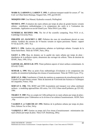 ANJOU RECHERCHE - ENGEES
Modélisation des réseaux d’assainissement : Concepts-Approches et Etapes : Cours 3ème année de l’ENGEES
49
MARK O., LARSSON J., LARSEN T. 1993. A sediment transport model for sewers. 6th
Int.
Conf. on Urban Storm Drainage, Niagara Falls, 1993, pp 638-643.
MOSQITO 1989. User Manual, Hydraulics research, Wallingford.
MUSSO E. 1997. Evaluation des rejets urbains par temps de pluie de grands bassins versants
urbains : contribution méthodologique à la comparaison des outils et à l’estimation des
incertitudes. Application au cas du Grand Lyon. Thèse INSA Lyon, 488p.
NUMERICAL RECIPIES 1986. The Art of the scientific computing. Press W.H. et al.,
Cambridge University Press.
PHILIPPE J.P., RANCHET J. 1987. Pollution des eaux de ruissellement pluvial en zone
urbaine. Synthèse des mesures de 10 bassins versants en région parisienne. Nantes : rapport
N°142 du LCPC, 1987, 76 p.
ROUX C. 1996. Analyse des précipitations urbaines en hydrologie urbaine. Exemple de la
Seine-Saint-Denis. Thèse de l’ENPC, Paris, 290 p.
SAGET A. 1994. Base de données sur la qualité des rejets urbains par temps de pluie :
distribution de la pollution rejetée, dimensions des ouvrages de collecte. Thèse de doctorat de
l'ENPC, Paris, 1994, 333 p.
SARTOR J.D., BOYD G.B. 1972. Water pollution aspects of street surfaces contaminants. In
EPA-R2-72-081.
SEMSAR A. 1995. Mise au point d’une méthodologie d’évaluation et de comparaison des
modèles de simulation hydraulique des réseaux d’assainissement. Thèse de l’INSA Lyon, 272 p.
SERVAT, E. 1984. Contribution à l’étude des matières en suspension du ruissellement pluvial à
l’échelle d’un petit bassin versant. Thèse de doctorat de l'Université des Sciences et Techniques
du Languedoc, France, 182p.
SERVAT E. 1986. TSS, BOD5 and COD Acumulation and transport over urban catchment
surfaces : a modelling approachNato ASi series, Vol. G10, Urban runoff pollution, pp 325-342,
1986.
TRABUC P. 1989. Prise en compte de l’effet polluant de six rejets urbains par temps de pluie ;
recommandations pour l’élaboration ou la révision d’un schéma d’assainissement. AESN, Paris
, 45p.
VALIRON F. et TABUCHI J.P. 1992. Maîtrise de la pollution urbaine par temps de pluie.
Paris, Editions Tec et Doc, 564 p.
VAZQUEZ J. 1997. Gestion en temps réel d’un réseau d’assainissement : minimisation des
rejets urbains par temps de pluie. Thèse ULP, Strasbourg, 200 p.
 