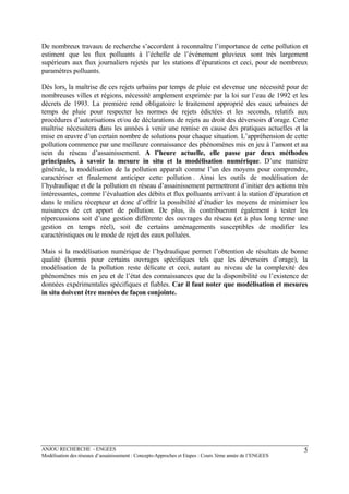ANJOU RECHERCHE - ENGEES
Modélisation des réseaux d’assainissement : Concepts-Approches et Etapes : Cours 3ème année de l’ENGEES
5
De nombreux travaux de recherche s’accordent à reconnaître l’importance de cette pollution et
estiment que les flux polluants à l’échelle de l’événement pluvieux sont très largement
supérieurs aux flux journaliers rejetés par les stations d’épurations et ceci, pour de nombreux
paramètres polluants.
Dès lors, la maîtrise de ces rejets urbains par temps de pluie est devenue une nécessité pour de
nombreuses villes et régions, nécessité amplement exprimée par la loi sur l’eau de 1992 et les
décrets de 1993. La première rend obligatoire le traitement approprié des eaux urbaines de
temps de pluie pour respecter les normes de rejets édictées et les seconds, relatifs aux
procédures d’autorisations et/ou de déclarations de rejets au droit des déversoirs d’orage. Cette
maîtrise nécessitera dans les années à venir une remise en cause des pratiques actuelles et la
mise en œuvre d’un certain nombre de solutions pour chaque situation. L’appréhension de cette
pollution commence par une meilleure connaissance des phénomènes mis en jeu à l’amont et au
sein du réseau d’assainissement. A l’heure actuelle, elle passe par deux méthodes
principales, à savoir la mesure in situ et la modélisation numérique. D’une manière
générale, la modélisation de la pollution apparaît comme l’un des moyens pour comprendre,
caractériser et finalement anticiper cette pollution . Ainsi les outils de modélisation de
l’hydraulique et de la pollution en réseau d’assainissement permettront d’initier des actions très
intéressantes, comme l’évaluation des débits et flux polluants arrivant à la station d’épuration et
dans le milieu récepteur et donc d’offrir la possibilité d’étudier les moyens de minimiser les
nuisances de cet apport de pollution. De plus, ils contribueront également à tester les
répercussions soit d’une gestion différente des ouvrages du réseau (et à plus long terme une
gestion en temps réel), soit de certains aménagements susceptibles de modifier les
caractéristiques ou le mode de rejet des eaux polluées.
Mais si la modélisation numérique de l’hydraulique permet l’obtention de résultats de bonne
qualité (hormis pour certains ouvrages spécifiques tels que les déversoirs d’orage), la
modélisation de la pollution reste délicate et ceci, autant au niveau de la complexité des
phénomènes mis en jeu et de l’état des connaissances que de la disponibilité ou l’existence de
données expérimentales spécifiques et fiables. Car il faut noter que modélisation et mesures
in situ doivent être menées de façon conjointe.
 