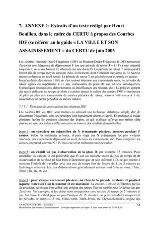 ANJOU RECHERCHE - ENGEES
Modélisation des réseaux d’assainissement : Concepts-Approches et Etapes : Cours 3ème année de l’ENGEES
51
7. ANNEXE 1: Extraits d’un texte rédigé par Henri
Bouillon, dans le cadre du CERTU à propos des Courbes
IDF (se référer au le guide « LA VILLE ET SON
ASSAINISSEMENT » du CERTU de juin 2003
Les courbes Intensité-Durée-Fréquence (IDF) ou Hauteur-Durée-Fréquence (HDF) permettent
d'associer une fréquence de dépassement F (ou une période de retour T = 1 / F) à une intensité
moyenne I, ou a une hauteur H, observée sur une durée D. La période de retour T correspond à
l'intervalle de temps moyen séparant deux événements dont l'intensité moyenne ou la hauteur
atteint ou dépasse un seuil donné. La période de retour T est généralement exprimée en années.
Jusqu'au début des années 1980, on s'est surtout intéressé aux événements rares, de périodes de
retour égales ou supérieures à 10 ans, intéressants du point de vue de leur conséquences
hydrauliques (inondations, débordements ou insuffisances des réseaux, etc.). La prise en compte
des rejets polluants en temps de pluie a conduit depuis le milieu des années 1980 à s'intéresser
de plus en plus aux événements de courtes périodes de retour, souvent inférieures à 1 an,
susceptibles de porter préjudice au milieu naturel.
7.1.1.1 Principes de construction des relations IDF
Les courbes IDF ou HDF sont établies en utilisant une technique statistique simple, dite de
classement fréquentiel, dont les principes sont rapidement décrits ci-après. En pratique, il existe
plusieurs façons de conduire chacune des étapes, ce qui explique qu'avec une même série
pluviométrique des auteurs différents peuvent trouver des résultats dissemblables.
étape 1 : on considère un échantillon de N événements pluvieux mesurés pendant P
années. Selon les méthodes utilisées, il peut s'agir des N événements les plus violents
observés, des événements dépassant un seuil, de tous les événements, etc.. Pour simplifier les
calculs, on prend souvent N = P, mais ceci n'est nullement indispensable.
étape 2 : on choisit un pas d'observation de la pluie D, par exemple 15 minutes. Pour
simplifier les calculs, il est préférable que D soit un multiple entier du pas de temps ∆t de
discrétisation de la pluie (il faut bien évidemment que ∆t soit inférieur à D, ce qui montre à
nouveau l'intérêt de travailler avec des pas de temps fins de l'ordre de 1 ou 2 minutes en
hydrologie urbaine). Les pas d'observations généralement retenus sont 5mn ou 6mn, 15mn,
30mn ; 1h, 2h, 3h, etc..
étape 3 : pour chaque événement pluvieux, on cherche la période de durée D pendant
laquelle l'intensité I ou la hauteur H est maximale. La encore, il existe différentes façons
de procéder, selon que l'on utilise une origine des temps fixe ou mobile pour le début des pas
d'analyse. Par exemple, si les pluies sont enregistrées avec un pas de temps de 5 minutes et
que l'on fasse le calcul pour un pas d'analyse de 15 minutes, on peut considérer uniquement
les périodes de temps 0-15 mn, 15mn-30mn, 30mn-45mn, etc. (dépouillement à origine des
 