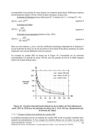 ANJOU RECHERCHE - ENGEES
Modélisation des réseaux d’assainissement : Concepts-Approches et Etapes : Cours 3ème année de l’ENGEES
53
correspondant à une période de retour donnée sur n'importe quelle durée. Différentes relations
ont été proposées depuis 150 ans. Parmi les plus classiques, on peut citer :
la formule de Montana (ne pas utiliser pour D < 5 minutes car I → ∞ lorsque D → 0) :
)F(b
D)F(a)F,D(I ⋅= équation 4
la formule de Talbot :
)F(bD
)F(a
)F,D(I
+
= équation 5
la formule à trois paramètres (Keifer et Chu, 1957) :
)F(c
))F(bD(
)F(a
)F,D(I
+
= équation 6
Dans ces trois relations, a, b et c sont des coefficients numériques dépendant de la fréquence F
(ou de la période de retour T), du site de mesure et de la durée D des pluies (attention, les unités
employées sont souvent différentes selon les auteurs).
Un exemple de courbes IDF est donné par la Figure 34. L'incertitude sur les intensités
correspondants à la période de retour 100 ans sont très grandes du fait de la faible longueur
relative de la durée d'observation.
0
50
100
150
200
250
0 20 40 60 80 100 120 140
durée en mn
retour 100 ans
retour 10 ans
retour 5 ans
Intensité
mm/h
Figure 34 : Courbes Intensité-durée-fréquence de la station de Paris-Montsouris
entre 1927 et 1978 pour les périodes de retour de 5, 10 et 100 ans. Ajustements par
la formule de Talbot.
7.1.1.2 Critique et limite de la méthode des courbes IDF
Le problème principal associé à la méthode des courbes IDF est dû à la grande variabilité inter-
annuelle des précipitations. Si l'on compare les résultats obtenus sur un même site pour deux
 
