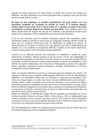 ANJOU RECHERCHE - ENGEES
Modélisation des réseaux d’assainissement : Concepts-Approches et Etapes : Cours 3ème année de l’ENGEES
54
périodes de temps consécutives de même durée, on obtient ainsi souvent des résultats très
différents : une pluie décennale sur une durée particulière dans la première série peut très bien
devenir annuelle dans la seconde.
De façon un peu empirique, on considère généralement que pour estimer avec une
incertitude acceptable un événement de période de retour T, il faudrait disposer
d'observations sur une durée de 5 à 7 fois la valeur de T exprimée en années (3 fois étant
un minimum en dessous duquel il ne faudrait pas descendre). Cette condition impose des
durées d'observation très longues dès lors que l'on s'intéresse à des périodes de retour un peu
grande (30 ans minimum et 70 ans souhaitables pour estimer la pluie décennale).
Il est en outre nécessaire que les conditions climatiques puissent être considérées comme
stationnaires pendant la période de mesure (pas de changement climatique global ni local), de
même que les conditions d'observation (pas de modification de l'appareil de mesure, de
l'environnement de la station, du mode de suivi des appareils, du mode de dépouillement des
données, etc.). Ces conditions sont également difficiles à remplir sur des durées importantes,
surtout en milieu urbain, ou l'environnement change rapidement.
Certaines de ces difficultés peuvent être surmontées en multipliant le nombre de points
d'observation. En théorie, effectuer pendant 10 ans des mesures sur dix sites indépendants et
climatiquement identiques est équivalent à faire des mesures en un seul point pendant 100 ans.
En pratique, du fait de la taille des systèmes météorologiques associées aux précipitations, il est
difficile de concilier indépendance des événements et homogénéité du climat. Cette approche
permet cependant, moyennant certaines précautions, d'allonger artificiellement et de façon
conséquente les durées d'observation.
Enfin, une dernière difficulté est associée au traitement purement statistique des données. On
mélange en effet des pluies d'origines météorologiques différentes, et donc de caractéristiques
différentes. Les échantillons utilisés pour les statistiques ne sont donc pas homogènes. Pour
utiliser une image simple, on va dans une ferme et on pèse indifféremment tous les animaux :
cochons, poules, vaches et moutons, puis on fait des statistiques et on construit une relation
permettant de prévoir la probabilité que dans cette ferme un animal dépasse un poids donné.
Outre les difficultés d'ajustement de la relation dues au caractère non homogène de l'échantillon,
cet ajustement ne permettra certainement pas de prévoir le poids du plus gros animal dans une
autre ferme où il y aura des chevaux de trait.
Malgré ces difficultés, la méthode des courbes IDF est cependant incontournable car c'est la
seule qui permette d'associer un risque chiffré à l'aléa pluvieux. Elle est indispensable pour
évaluer la période de retour associée à une pluie observée. Elle fournit les valeurs d'intensités
nécessaires à la mise en œuvre de la méthode rationnelle ou de la méthode de Caquot. Enfin elle
sert de base à la construction des pluies de projet les plus utilisées.
Elle doit cependant être utilisée avec beaucoup de précautions pour éviter de tomber dans l'un
des nombreux pièges que cache son apparente simplicité.
 