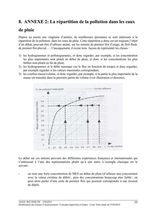 ANJOU RECHERCHE - ENGEES
Modélisation des réseaux d’assainissement : Concepts-Approches et Etapes : Cours 3ème année de l’ENGEES
55
8. ANNEXE 2: La répartition de la pollution dans les eaux
de pluie
Depuis au moins une vingtaine d’années, de nombreuses personnes se sont intéressés à la
répartition de la pollution dans les eaux de pluie. Cette répartition a donc est est toujours l’objet
d’un débat, pouvant être d’ailleurs animé, sur les notions de premier flot d’orage, de first flush,
de premier flot pluvial….. Classiquement, il existe trois façons de représenter les choses :
1) les hydrogrammes et pollutogrammes, et donc regarder, par exemple, si les concentration
les plus importantes sont plutôt en début de pluie, et donc si les concentrations les plus
faibles sont plutôt en fin de pluie,
2) les hydrogrammes et le débit massique (ou le flux en fonction du temps) et donc regarder,
par exemple regarder si les valeurs maximales correspondent,
3) les courbes masse/volume, et donc regarder, par exemple, si la partie la plus importante de la
masse est transitée dans la première partie du volume (voir illustration ci-dessous),
Le débat sur ces notions provient des différentes expériences françaises et internationales qui
s’intéressait à l’une des représentations plutôt qu’à une autre. L’exemple classique est le
suivant :
- on note une forte concentration de MES en début de pluie (d’ailleurs non concomitant
avec la valeur extrême de débit) , puis des concentrations beaucoup plus faible : on
peut alors parler d’une sorte de premier flot, qui pourrait correspondre à une érosion
de dépôt,
 