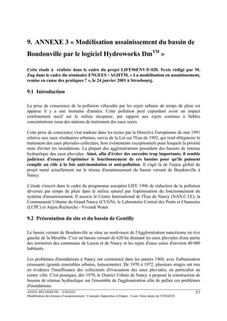 ANJOU RECHERCHE - ENGEES
Modélisation des réseaux d’assainissement : Concepts-Approches et Etapes : Cours 3ème année de l’ENGEES
57
9. ANNEXE 3 « Modélisation assainissement du bassin de
Boudonville par le logiciel Hydroworks DmTM
»
Cette étude à réalisée dans le cadre du projet LIFE96ENV/F/420. Texte rédigé par M.
Zug dans le cadre du séminaire ENGEES / AGHTM, « La modélisation en assainissement,
remise en cause des pratiques ? », le 24 janvier 2001 à Strasbourg.
9.1 Introduction
La prise de conscience de la pollution véhiculée par les rejets urbains de temps de pluie est
apparue il y a une trentaine d'années. Cette pollution peut cependant avoir un impact
extrêmement nocif sur le milieu récepteur, par rapport aux rejets continus à faibles
concentrations issus des stations de traitement des eaux usées.
Cette prise de conscience s'est traduite dans les textes par la Directive Européenne de mai 1991
relative aux eaux résiduaires urbaines, suivie de la Loi sur l'Eau de 1992, qui rend obligatoire le
traitement des eaux pluviales collectées, hors événements exceptionnels pour lesquels la priorité
reste d'éviter les inondations. La plupart des agglomérations possèdent des bassins de retenue
hydraulique des eaux pluviales. Ainsi, afin d'éviter des surcoûts trop importants, il semble
judicieux d'essayer d'optimiser le fonctionnement de ces bassins pour qu'ils puissent
remplir un rôle à la fois anti-inondation et anti-pollution. Il s'agit là de l'enjeu global du
projet mené actuellement sur le réseau d'assainissement du bassin versant de Boudonville à
Nancy.
L'étude s'inscrit dans le cadre du programme européen LIFE 1996 de réduction de la pollution
déversée par temps de pluie dans le milieu naturel par l'optimisation du fonctionnement du
système d'assainissement. Il associe le Centre International de l'Eau de Nancy (NAN.C.I.E), la
Communauté Urbaine du Grand Nancy (CUGN), le Laboratoire Central des Ponts et Chaussées
(LCPC) et Anjou Recherche - Vivendi Water.
9.2 Présentation du site et du bassin de Gentilly
Le bassin versant de Boudonville se situe au nord-ouest de l'Agglomération nancéienne en rive
gauche de la Meurthe. C'est un bassin versant de 620 ha drainant les eaux pluviales d'une partie
des territoires des communes de Laxou et de Nancy et les rejets d'eaux usées d'environ 40 000
habitants.
Les problèmes d'inondations à Nancy ont commencé dans les années 1960, avec l'urbanisation
croissante (grands ensembles urbains, lotissements). De 1970 à 1972, plusieurs orages ont mis
en évidence l'insuffisance des collecteurs d'évacuation des eaux pluviales, en particulier au
centre ville. C'est pourquoi, dès 1970, le District Urbain de Nancy a proposé la construction de
bassins de retenue hydraulique sur l'ensemble de l'agglomération afin de pallier ces problèmes
d'inondations.
 