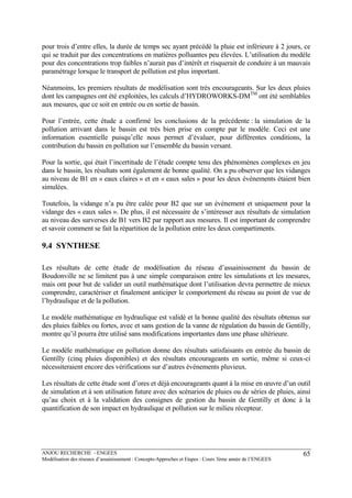 ANJOU RECHERCHE - ENGEES
Modélisation des réseaux d’assainissement : Concepts-Approches et Etapes : Cours 3ème année de l’ENGEES
65
pour trois d’entre elles, la durée de temps sec ayant précédé la pluie est inférieure à 2 jours, ce
qui se traduit par des concentrations en matières polluantes peu élevées. L’utilisation du modèle
pour des concentrations trop faibles n’aurait pas d’intérêt et risquerait de conduire à un mauvais
paramétrage lorsque le transport de pollution est plus important.
Néanmoins, les premiers résultats de modélisation sont très encourageants. Sur les deux pluies
dont les campagnes ont été exploitées, les calculs d’HYDROWORKS-DMTM
ont été semblables
aux mesures, que ce soit en entrée ou en sortie de bassin.
Pour l’entrée, cette étude a confirmé les conclusions de la précédente : la simulation de la
pollution arrivant dans le bassin est très bien prise en compte par le modèle. Ceci est une
information essentielle puisqu’elle nous permet d’évaluer, pour différentes conditions, la
contribution du bassin en pollution sur l’ensemble du bassin versant.
Pour la sortie, qui était l’incertitude de l’étude compte tenu des phénomènes complexes en jeu
dans le bassin, les résultats sont également de bonne qualité. On a pu observer que les vidanges
au niveau de B1 en « eaux claires » et en « eaux sales » pour les deux événements étaient bien
simulées.
Toutefois, la vidange n’a pu être calée pour B2 que sur un événement et uniquement pour la
vidange des « eaux sales ». De plus, il est nécessaire de s’intéresser aux résultats de simulation
au niveau des surverses de B1 vers B2 par rapport aux mesures. Il est important de comprendre
et savoir comment se fait la répartition de la pollution entre les deux compartiments.
9.4 SYNTHESE
Les résultats de cette étude de modélisation du réseau d’assainissement du bassin de
Boudonville ne se limitent pas à une simple comparaison entre les simulations et les mesures,
mais ont pour but de valider un outil mathématique dont l’utilisation devra permettre de mieux
comprendre, caractériser et finalement anticiper le comportement du réseau au point de vue de
l’hydraulique et de la pollution.
Le modèle mathématique en hydraulique est validé et la bonne qualité des résultats obtenus sur
des pluies faibles ou fortes, avec et sans gestion de la vanne de régulation du bassin de Gentilly,
montre qu’il pourra être utilisé sans modifications importantes dans une phase ultérieure.
Le modèle mathématique en pollution donne des résultats satisfaisants en entrée du bassin de
Gentilly (cinq pluies disponibles) et des résultats encourageants en sortie, même si ceux-ci
nécessiteraient encore des vérifications sur d’autres événements pluvieux.
Les résultats de cette étude sont d’ores et déjà encourageants quant à la mise en œuvre d’un outil
de simulation et à son utilisation future avec des scénarios de pluies ou de séries de pluies, ainsi
qu’au choix et à la validation des consignes de gestion du bassin de Gentilly et donc à la
quantification de son impact en hydraulique et pollution sur le milieu récepteur.
 
