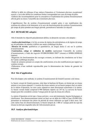 ANJOU RECHERCHE - ENGEES
Modélisation des réseaux d’assainissement : Concepts-Approches et Etapes : Cours 3ème année de l’ENGEES
67
-Définir le débit de référence d’une station d’épuration et l’événement pluvieux exceptionnel
associé, c’est à dire définir les conditions limites correspondant aux eaux de temps de pluie.
-Elaborer des recommandations pour la conception et l'exploitation du système d'assainissement
afin de gérer au mieux l’ensemble des événements pluvieux.
L’appréhension fine du système d’assainissement complet grâce à une modélisation des
systèmes de collecte et de traitement, et le suivi du fonctionnement du système d’assainissement
par temps de pluie pendant une longue période, permettront d’atteindre cet objectif.
10.3 DEMARCHE adoptée
Afin d’atteindre les objectifs précédemment définis, la démarche suivante a été adoptée :
-Analyse pluviométrique, à la fois en terme de régime des précipitations et de régime de temps
sec les précédant, de manière à définir une année synthétique de pluie.
-Mesures de terrain, qualitatives et quantitatives, de longue durée (1 an) sur le système
d’assainissement.
-Construction, calage et validation de modèles représentant l’ensemble du système
d’assainissement, à l'aide des logiciels HYDROWORKS DM™ (réseau) et SIMBA/SIMBAD
(station).
-Diagnostic du fonctionnement des ouvrages existants, en réalisant des simulations sur la base
de l’année synthétique de pluie.
-Etude de scénarios prenant en compte des améliorations et/ou des modifications par rapport au
système existant.
-Elaboration d’une méthode reproductible pour la détermination des limites de garantie du
traitement.
10.4 Site d’application
Pour développer cette méthode, le système d’assainissement de Grand-Couronne a été retenu.
Le bassin versant de Grand-couronne, situé dans la banlieue de Rouen, est drainé par un réseau
unitaire et un réseau séparatif. L’exutoire du réseau unitaire est un bassin tampon situé en entrée
de la station d’épuration, les eaux usées séparatives étant directement acheminées à la station.
Le bassin versant étudié comprend 6 900 habitants répartis sur 247 ha. La surverse du bassin
tampon peut être considérée comme l’unique point de rejet du réseau de collecte.
La station d’épuration est de type « boues activées » avec pré-traitements, bassins biologiques et
clarificateur. Son dimensionnement initial est basé sur un débit de 4 800 m3
/jour (20 000 EH),
permettant un traitement des pluies de période de retour inférieure ou égale à deux mois. Sur
cette même base de dimensionnement, le bassin tampon de 1 400 m3
(unique point de rejet du
réseau) ne doit pas engendrer plus de 6 déversements par an.
10.5 Analyse pluviométrique
 