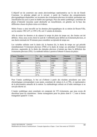 ANJOU RECHERCHE - ENGEES
Modélisation des réseaux d’assainissement : Concepts-Approches et Etapes : Cours 3ème année de l’ENGEES
68
L’objectif est de construire une année pluviométrique représentative sur le site de Grand-
Couronne. Le principe adopté est le suivant : à partir de l’analyse des enregistrements
pluviographiques disponibles, un inventaire des événements pluvieux est réalisé, permettant une
classification de ceux-ci pour en établir une typologie. Puis une année synthétique, constituée de
pluies d’intensité moyenne ayant déclenché un ruissellement, est générée sur la base des
différentes classes de pluies mises en évidence.
Météo France a ainsi travaillé sur les données pluviographiques de sa station de Rouen-Ville,
sur les années 1983 à 87, et 1991 à 96, soit 11 années de données.
Afin de traiter les données et de séparer le temps de pluie du temps sec, des limites ont été
définies. Ainsi, nous avons choisi le seuil de 1 millimètre pour définir un événement pluvieux, et
une durée minimale de 30 minutes pour considérer un épisode de temps sec.
Les variables utilisées sont la durée (d), la hauteur (h), la durée de temps sec qui précède
immédiatement l’événement pluvieux (TSS) et la durée de temps sec précédant l’événement
pluvieux, augmentée de la durée des épisodes pluvieux n’entrant pas dans la définition des
événements pluvieux (TSL). La méthode utilisée a permis d’obtenir 6 classes de pluies :
Classe Nombre
d’événements
pluvieux
% du nombre
total
d’événements
Durée
moyenne
(min)
Hauteur
moyenne
(mm)
TSL moyen
(min)
1 469 29 % 153 3,2 3 269
2 4 0,4 % 5 041 5,5 2 555
3 10 0,6 % 435 34,6 2 346
4 818 50 % 62 1,4 3 342
5 268 16 % 295 7,2 3 825
6 60 4 % 502 16,5 3 164
Pour l’année synthétique, le but est d’obtenir à partir des résultats précédents une série
chronologique correspondant à une année, constituée de valeurs d, h, et TSL, et représentative
de la pluviométrie annuelle de la station. La méthodologie utilisée est d’ordre statistique et ne
sera pas décrite ici.
L’année synthétique ainsi constituée est composée de 155 événements, que nous avons dû
discrétiser pour les simulations : forme rectangulaire pour les pluies dont h < 2 mm et forme
triangulaire quand h >2 mm.
 