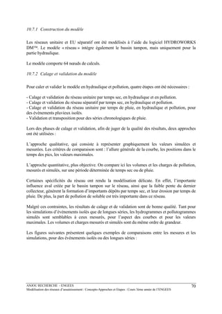 ANJOU RECHERCHE - ENGEES
Modélisation des réseaux d’assainissement : Concepts-Approches et Etapes : Cours 3ème année de l’ENGEES
70
10.7.1 Construction du modèle
Les réseaux unitaire et EU séparatif ont été modélisés à l’aide du logiciel HYDROWORKS
DM™. Le modèle « réseau » intègre également le bassin tampon, mais uniquement pour la
partie hydraulique.
Le modèle comporte 64 nœuds de calculs.
10.7.2 Calage et validation du modèle
Pour caler et valider le modèle en hydraulique et pollution, quatre étapes ont été nécessaires :
- Calage et validation du réseau unitaire par temps sec, en hydraulique et en pollution.
- Calage et validation du réseau séparatif par temps sec, en hydraulique et pollution.
- Calage et validation du réseau unitaire par temps de pluie, en hydraulique et pollution, pour
des événements pluvieux isolés.
- Validation et transposition pour des séries chronologiques de pluie.
Lors des phases de calage et validation, afin de juger de la qualité des résultats, deux approches
ont été utilisées :
L’approche qualitative, qui consiste à représenter graphiquement les valeurs simulées et
mesurées. Les critères de comparaison sont : l’allure générale de la courbe, les positions dans le
temps des pics, les valeurs maximales.
L’approche quantitative, plus objective. On compare ici les volumes et les charges de pollution,
mesurés et simulés, sur une période déterminée de temps sec ou de pluie.
Certaines spécificités du réseau ont rendu la modélisation délicate. En effet, l’importante
influence aval créée par le bassin tampon sur le réseau, ainsi que la faible pente du dernier
collecteur, génèrent la formation d’importants dépôts par temps sec, et leur érosion par temps de
pluie. De plus, la part de pollution de soluble est très importante dans ce réseau.
Malgré ces contraintes, les résultats de calage et de validation sont de bonne qualité. Tant pour
les simulations d’événements isolés que de longues séries, les hydrogrammes et pollutogrammes
simulés sont semblables à ceux mesurés, pour l’aspect des courbes et pour les valeurs
maximales. Les volumes et charges mesurés et simulés sont du même ordre de grandeur.
Les figures suivantes présentent quelques exemples de comparaisons entre les mesures et les
simulations, pour des événements isolés ou des longues séries :
 