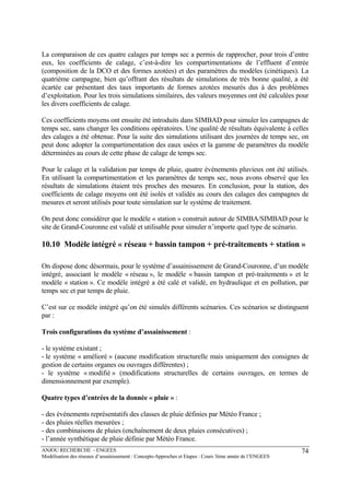 ANJOU RECHERCHE - ENGEES
Modélisation des réseaux d’assainissement : Concepts-Approches et Etapes : Cours 3ème année de l’ENGEES
74
La comparaison de ces quatre calages par temps sec a permis de rapprocher, pour trois d’entre
eux, les coefficients de calage, c’est-à-dire les compartimentations de l’effluent d’entrée
(composition de la DCO et des formes azotées) et des paramètres du modèles (cinétiques). La
quatrième campagne, bien qu’offrant des résultats de simulations de très bonne qualité, a été
écartée car présentant des taux importants de formes azotées mesurés dus à des problèmes
d’exploitation. Pour les trois simulations similaires, des valeurs moyennes ont été calculées pour
les divers coefficients de calage.
Ces coefficients moyens ont ensuite été introduits dans SIMBAD pour simuler les campagnes de
temps sec, sans changer les conditions opératoires. Une qualité de résultats équivalente à celles
des calages a été obtenue. Pour la suite des simulations utilisant des journées de temps sec, on
peut donc adopter la compartimentation des eaux usées et la gamme de paramètres du modèle
déterminées au cours de cette phase de calage de temps sec.
Pour le calage et la validation par temps de pluie, quatre événements pluvieux ont été utilisés.
En utilisant la compartimentation et les paramètres de temps sec, nous avons observé que les
résultats de simulations étaient très proches des mesures. En conclusion, pour la station, des
coefficients de calage moyens ont été isolés et validés au cours des calages des campagnes de
mesures et seront utilisés pour toute simulation sur le système de traitement.
On peut donc considérer que le modèle « station » construit autour de SIMBA/SIMBAD pour le
site de Grand-Couronne est validé et utilisable pour simuler n’importe quel type de scénario.
10.10 Modèle intégré « réseau + bassin tampon + pré-traitements + station »
On dispose donc désormais, pour le système d’assainissement de Grand-Couronne, d’un modèle
intégré, associant le modèle « réseau », le modèle « bassin tampon et pré-traitements » et le
modèle « station ». Ce modèle intégré a été calé et validé, en hydraulique et en pollution, par
temps sec et par temps de pluie.
C’est sur ce modèle intégré qu’on été simulés différents scénarios. Ces scénarios se distinguent
par :
Trois configurations du système d’assainissement :
- le système existant ;
- le système « amélioré » (aucune modification structurelle mais uniquement des consignes de
gestion de certains organes ou ouvrages différentes) ;
- le système « modifié » (modifications structurelles de certains ouvrages, en termes de
dimensionnement par exemple).
Quatre types d’entrées de la donnée « pluie » :
- des événements représentatifs des classes de pluie définies par Météo France ;
- des pluies réelles mesurées ;
- des combinaisons de pluies (enchaînement de deux pluies consécutives) ;
- l’année synthétique de pluie définie par Météo France.
 