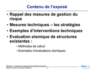 Contenu de l’exposéRappel des mesures de gestion du risqueMesures techniques – les stratégies Exemples d’interventions techniquesEvaluation sismique de structures existantes :Méthodes de calculExemples d’évaluations sismiques