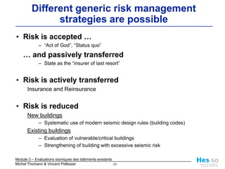Different generic risk management strategies are possibleRisk is accepted …“Act of God”, “Status quo”	… and passively transferredState as the “insurer of last resort” Risk is actively transferred Insurance and Reinsurance Risk is reduced New buildingsSystematic use of modern seismic design rules (building codes) Existing buildingsEvaluation of vulnerable/critical buildingsStrengthening of building with excessive seismic risk