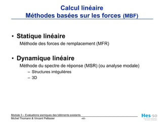 2 familles de méthodes de calculMéthodes basées sur les forces (MBF)calcul linéairebase des normes de dimensionnementsimples, éprouvées et établiesprise en compte très approximative du comportement non-linéaireMéthodes basées sur les déplacements (MBD)calcul non-linéairecompatible avec « performance based design » et avec le « capacity design »effort de calcul plus importantmanque d’outils de calculprédiction des déformations et du mode de ruptureplus « réaliste »