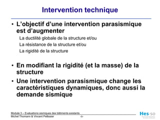 L’objectif d’une intervention parasismique est d’augmenterLa ductilité globale de la structure et/ouLa résistance de la structure et/ouLa rigidité de la structureEn modifiant la rigidité (et la masse) de la structureUne intervention parasismique change les caractéristiques dynamiques, donc aussi la demande sismiqueIntervention technique 