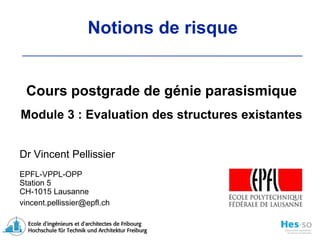 Cours postgrade de génie parasismiqueModule 3 : Evaluation des structures existantes Dr Vincent Pellissier EPFL-VPPL-OPP Station 5 CH-1015 Lausanne vincent.pellissier@epfl.ch Notions de risque 