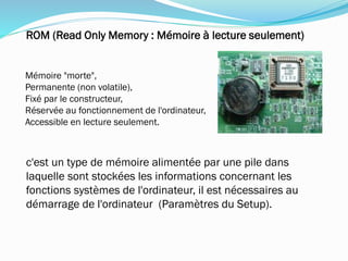 Mémoire "morte",
Permanente (non volatile),
Fixé par le constructeur,
Réservée au fonctionnement de l'ordinateur,
Accessible en lecture seulement.
ROM (Read Only Memory : Mémoire à lecture seulement)
c'est un type de mémoire alimentée par une pile dans
laquelle sont stockées les informations concernant les
fonctions systèmes de l'ordinateur, il est nécessaires au
démarrage de l'ordinateur (Paramètres du Setup).
 
