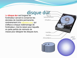 disque durLe disque dur est l'organe de
l'ordinateur servant à conserver les
données de manière permanente,
contrairement à la mémoire vive, qui
s'efface à chaque redémarrage de
l'ordinateur, c'est la raison pour laquelle
on parle parfois de mémoire de
masse pour désigner les disques durs.
 