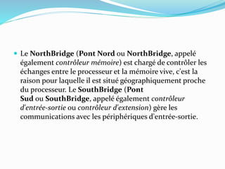  Le NorthBridge (Pont Nord ou NorthBridge, appelé
également contrôleur mémoire) est chargé de contrôler les
échanges entre le processeur et la mémoire vive, c'est la
raison pour laquelle il est situé géographiquement proche
du processeur. Le SouthBridge (Pont
Sud ou SouthBridge, appelé également contrôleur
d'entrée-sortie ou contrôleur d'extension) gère les
communications avec les périphériques d'entrée-sortie.
 