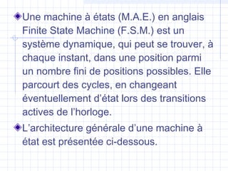 Une machine à états (M.A.E.) en anglais
Finite State Machine (F.S.M.) est un
système dynamique, qui peut se trouver, à
chaque instant, dans une position parmi
un nombre fini de positions possibles. Elle
parcourt des cycles, en changeant
éventuellement d’état lors des transitions
actives de l’horloge.
L’architecture générale d’une machine à
état est présentée ci-dessous.
 
