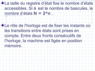La taille du registre d’état fixe le nombre d’états
accessibles. Si n est le nombre de bascules, le
nombre d’états N = 2^n .
Le rôle de l’horloge est de fixer les instants où
les transitions entre états sont prises en
compte. Entre deux fronts consécutifs de
l’horloge, la machine est figée en position
mémoire.
 