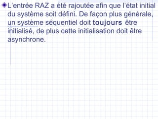 L’entrée RAZ a été rajoutée afin que l’état initial
du système soit défini. De façon plus générale,
un système séquentiel doit toujours être
initialisé, de plus cette initialisation doit être
asynchrone.
 