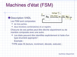 Machines d'état (FSM)
Description VHDL
Les FSM sont composées
 de trois parties,
 deux fonctions combinatoires et un registre.
Chacune de ces parties peut être décrite séparément ou de
manière composée avec une autre .
 Les états peuvent être identifiés explicitement à l'aide d'un
type énuméré approprié !
Exemple :
TYPE state IS (lecture, incrément, décode, exécute) ;
Systèmes Séquentiels
Pe
c
Pr Ps
Horloge
etatetat_futur
S
E
 