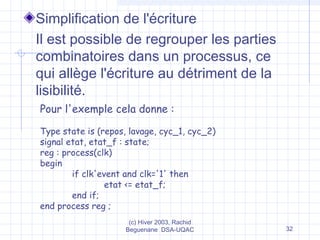 (c) Hiver 2003, Rachid
Beguenane DSA-UQAC 32
Simplification de l'écriture
Il est possible de regrouper les parties
combinatoires dans un processus, ce
qui allège l'écriture au détriment de la
lisibilité.
Pour l'exemple cela donne :
Type state is (repos, lavage, cyc_1, cyc_2)
signal etat, etat_f : state;
reg : process(clk)
begin
if clk'event and clk='1' then
etat <= etat_f;
end if;
end process reg ;
 