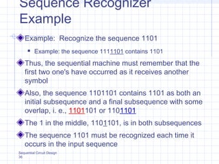 Sequential Circuit Design
36
Sequence Recognizer
Example
Example: Recognize the sequence 1101
 Example: the sequence 1111101 contains 1101
Thus, the sequential machine must remember that the
first two one's have occurred as it receives another
symbol
Also, the sequence 1101101 contains 1101 as both an
initial subsequence and a final subsequence with some
overlap, i. e., 1101101 or 1101101
The 1 in the middle, 1101101, is in both subsequences
The sequence 1101 must be recognized each time it
occurs in the input sequence
 