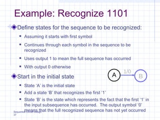 Sequential Circuit Design
37
Example: Recognize 1101
Define states for the sequence to be recognized:
 Assuming it starts with first symbol
 Continues through each symbol in the sequence to be
recognized
 Uses output 1 to mean the full sequence has occurred
 With output 0 otherwise
Start in the initial state
 State ‘A’ is the initial state
 Add a state ‘B’ that recognizes the first ‘1’
 State ‘B’ is the state which represents the fact that the first ‘1’ in
the input subsequence has occurred. The output symbol ‘0’
means that the full recognized sequence has not yet occurred
A B
1/0
 