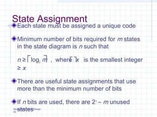 Sequential Circuit Design
45
State Assignment
Each state must be assigned a unique code
Minimum number of bits required for m states
in the state diagram is n such that
n ≥ log2 m , where x is the smallest integer
≥ x
There are useful state assignments that use
more than the minimum number of bits
If n bits are used, there are 2n
– m unused
states
 