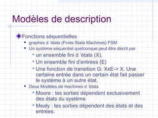 Modèles de description
Fonctions séquentielles
 graphes d ’états (Finite State Machines) FSM
 Un système séquentiel quelconque peut être décrit par
 un ensemble fini d ’états (X),
 Un ensemble fini d’entrées (E)
 Une fonction de transition G: XxE-> X. Une
certaine entrée dans un certain état fait passer
le système à un autre état.
 Deux Modèles de machines d ’états
 Moore : les sorties dépendent exclusivement
des états du système
 Mealy : les sorties dépendent des états et des
entrées.
 