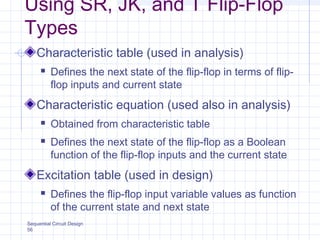 Sequential Circuit Design
56
Using SR, JK, and T Flip-Flop
Types
Characteristic table (used in analysis)
 Defines the next state of the flip-flop in terms of flip-
flop inputs and current state
Characteristic equation (used also in analysis)
 Obtained from characteristic table
 Defines the next state of the flip-flop as a Boolean
function of the flip-flop inputs and the current state
Excitation table (used in design)
 Defines the flip-flop input variable values as function
of the current state and next state
 
