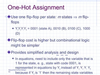 Sequential Circuit Design
63
One-Hot Assignment
Use one flip-flop per state: m states ⇒ m flip-
flops
 Y3Y2Y1Y0 = 0001 (state A), 0010 (B), 0100 (C), 1000
(D)
Flip-flop cost is higher but combinational logic
might be simpler
Provides simplified analysis and design
 In equations, need to include only the variable that is
1 for the state, e. g., state with code 0001, is
represented in equations by Y0 instead of Y3 Y2 Y1 Y0
because if Y0 is ‘1’ then the remaining state variables
 